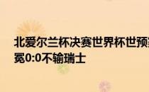 北爱尔兰杯决赛世界杯世预赛欧洲区:不出所料 北爱尔兰卫冕0:0不输瑞士