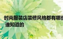 时尚服装店装修风格都有哪些 谁清楚服装店装饰风格有哪些 谁知道的 