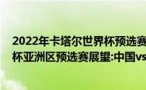 2022年卡塔尔世界杯预选赛亚洲区赛程2022年卡塔尔世界杯亚洲区预选赛展望:中国vs澳大利亚比赛预测