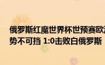 俄罗斯红魔世界杯世预赛欧洲赛区:主力缺席欧洲 红魔依然势不可挡 1:0击败白俄罗斯