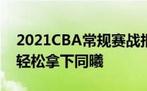 2021CBA常规赛战报:袁帅8分3分 与费尔德轻松拿下同曦