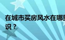 在城市买房风水在哪里？说说买房时的风水常识？