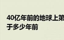 40亿年前的地球上第一个生命诞生 地球诞生于多少年前 