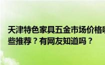 天津特色家具五金市场价格哪位知道天津家具五金商店有哪些推荐？有网友知道吗？