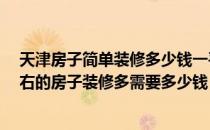 天津房子简单装修多少钱一平米 有谁知道在天津70平米左右的房子装修多需要多少钱 