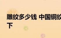 雕纹多少钱 中国铜纹价格多少？希望阐述一下