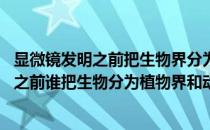 显微镜发明之前把生物界分为动物界和植物界 在显微镜发明之前谁把生物分为植物界和动物 