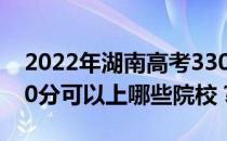 2022年湖南高考330分可以报哪些大学？330分可以上哪些院校？