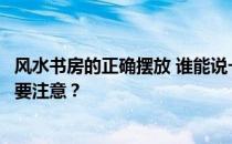 风水书房的正确摆放 谁能说一下如何放置研究？有哪些风水要注意？