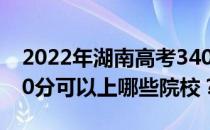 2022年湖南高考340分可以报哪些大学？340分可以上哪些院校？