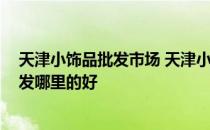 天津小饰品批发市场 天津小饰品批发哪里有 天津小饰品批发哪里的好 