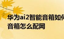 华为ai2智能音箱如何连上手机 华为ai2智能音箱怎么配网 