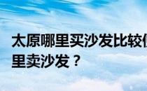 太原哪里买沙发比较便宜？谁比较了解太原哪里卖沙发？