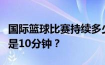 国际篮球比赛持续多少分钟？为什么国际篮球是10分钟？