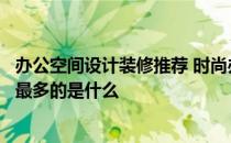 办公空间设计装修推荐 时尚办公空间装修方法有谁知道花钱最多的是什么 