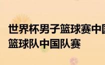 世界杯男子篮球赛中国队赛世界杯预选赛男子篮球队中国队赛