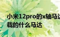 小米12pro的x轴马达怎么样 小米12mini搭载的什么马达 