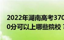 2022年湖南高考370分可以报哪些大学？370分可以上哪些院校？