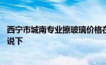 西宁市城南专业擦玻璃价格在多少 西宁擦玻璃多少钱了解的说下 