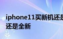 iphone11买新机还是二手 iphone11买二手还是全新 