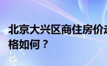 北京大兴区商住房价走势北京大兴区商品房价格如何？