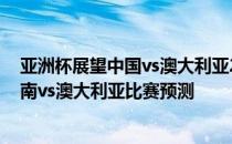 亚洲杯展望中国vs澳大利亚2022年世界杯亚洲区预选赛:越南vs澳大利亚比赛预测