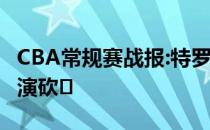 CBA常规赛战报:特罗特后仰倒地2投 1哈斯上演砍�