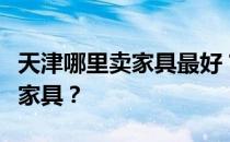 天津哪里卖家具最好？谁比较了解天津哪里卖家具？