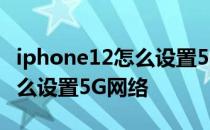 iphone12怎么设置5g网络最佳 iphone12怎么设置5G网络 