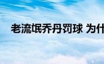 老流氓乔丹罚球 为什么乔丹是个老流氓？