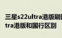 三星s22ultra港版刷国行系统区别 三星s22ultra港版和国行区别 