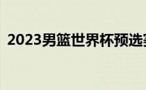 2023男篮世界杯预选赛中国球员会打哪里？