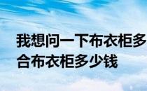 我想问一下布衣柜多少钱一个 弱弱的问下组合布衣柜多少钱 