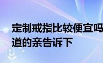 定制戒指比较便宜吗 定制戒指什么牌子好知道的亲告诉下 