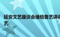 延安文艺座谈会谁给鲁艺讲课 延安文艺座谈会后谁亲自到鲁艺 