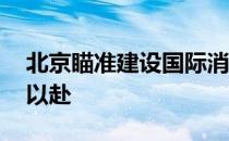 北京瞄准建设国际消费中心城市的目标 全力以赴