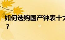 如何选购国产钟表十大品牌大全欧洲古董钟表？