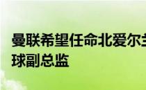 曼联希望任命北爱尔兰人安迪奥博伊尔担任足球副总监