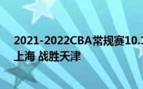 2021-2022CBA常规赛10.17战报:王哲林 上海 首秀 立功 上海 战胜天津