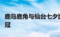 鹿岛鹿角与仙台七夕比赛解析鹿岛鹿角为何夺冠