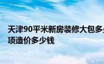 天津90平米新房装修大包多少钱 天津装修75平米多少钱 每项造价多少钱 