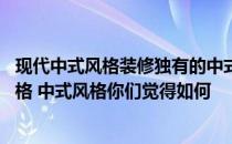 现代中式风格装修独有的中式韵味 三居中式装修流行什么风格 中式风格你们觉得如何 