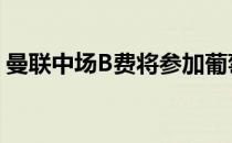 曼联中场B费将参加葡萄牙队三月份的世预赛