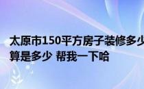 太原市150平方房子装修多少钱 太原60平米房子家庭装修预算是多少 帮我一下哈 