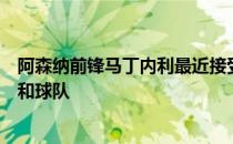 阿森纳前锋马丁内利最近接受了媒体采访并谈到了阿尔特塔和球队