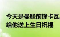 今天是曼联前锋卡瓦尼的35岁生日 曼联官方给他送上生日祝福