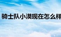 骑士队小漠现在怎么样了 骑士为什么裁小莫 