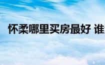 怀柔哪里买房最好 谁清楚怀柔买房怎么样 