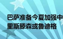 巴萨准备今夏加强中后卫位置 他们想摆脱克里斯滕森或鲁迪格