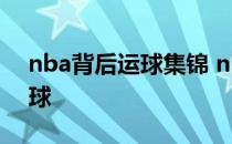 nba背后运球集锦 nba为什么很少用背后运球 